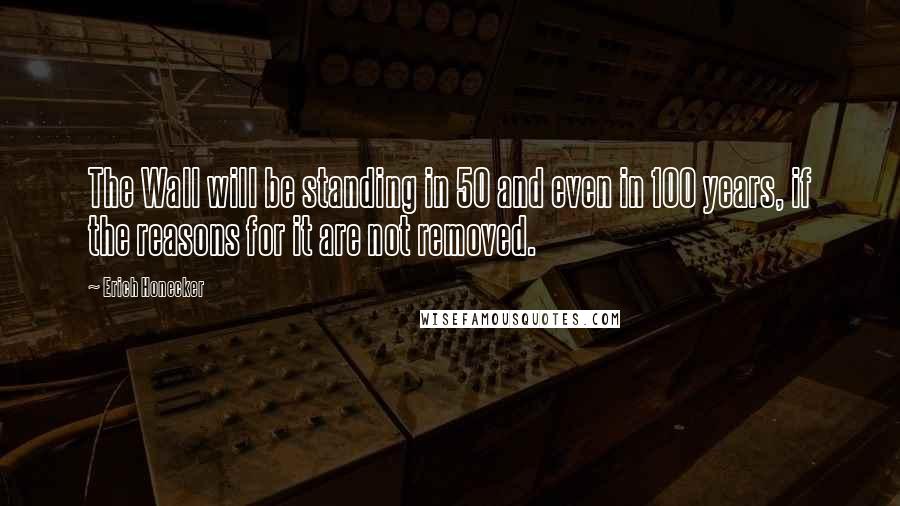 Erich Honecker Quotes: The Wall will be standing in 50 and even in 100 years, if the reasons for it are not removed.