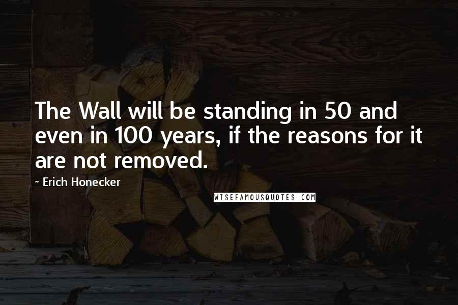 Erich Honecker Quotes: The Wall will be standing in 50 and even in 100 years, if the reasons for it are not removed.