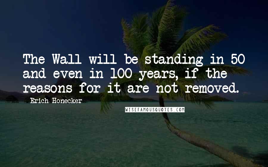 Erich Honecker Quotes: The Wall will be standing in 50 and even in 100 years, if the reasons for it are not removed.