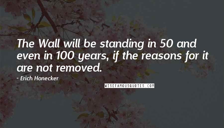 Erich Honecker Quotes: The Wall will be standing in 50 and even in 100 years, if the reasons for it are not removed.