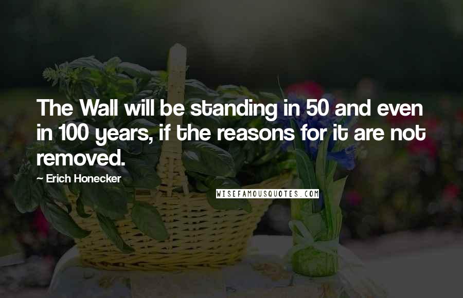 Erich Honecker Quotes: The Wall will be standing in 50 and even in 100 years, if the reasons for it are not removed.