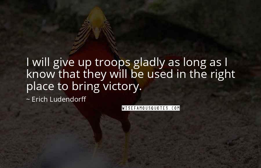 Erich Ludendorff Quotes: I will give up troops gladly as long as I know that they will be used in the right place to bring victory.