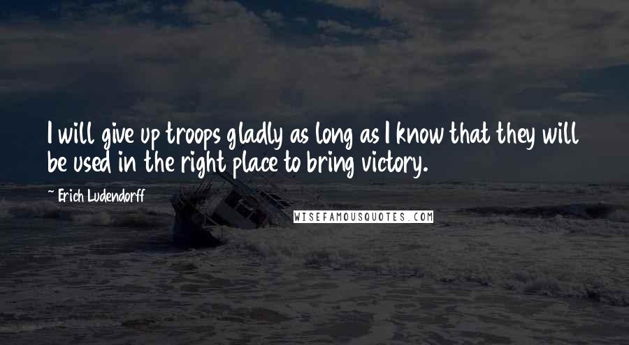 Erich Ludendorff Quotes: I will give up troops gladly as long as I know that they will be used in the right place to bring victory.