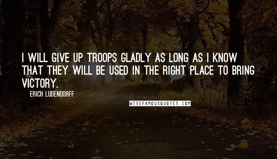 Erich Ludendorff Quotes: I will give up troops gladly as long as I know that they will be used in the right place to bring victory.