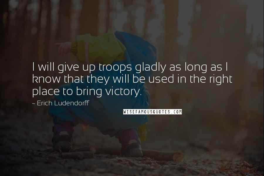 Erich Ludendorff Quotes: I will give up troops gladly as long as I know that they will be used in the right place to bring victory.