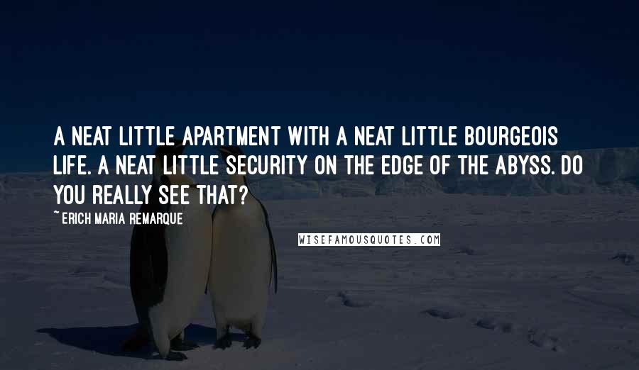 Erich Maria Remarque Quotes: A neat little apartment with a neat little bourgeois life. A neat little security on the edge of the abyss. Do you really see that?
