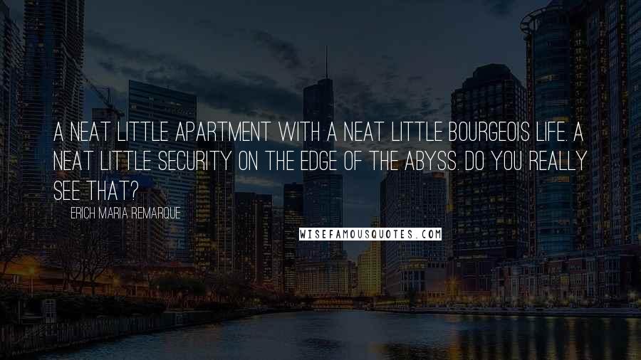 Erich Maria Remarque Quotes: A neat little apartment with a neat little bourgeois life. A neat little security on the edge of the abyss. Do you really see that?