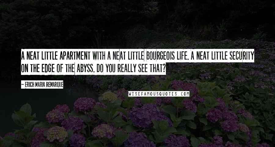 Erich Maria Remarque Quotes: A neat little apartment with a neat little bourgeois life. A neat little security on the edge of the abyss. Do you really see that?