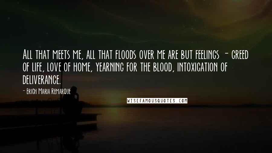 Erich Maria Remarque Quotes: All that meets me, all that floods over me are but feelings - greed of life, love of home, yearning for the blood, intoxication of deliverance.