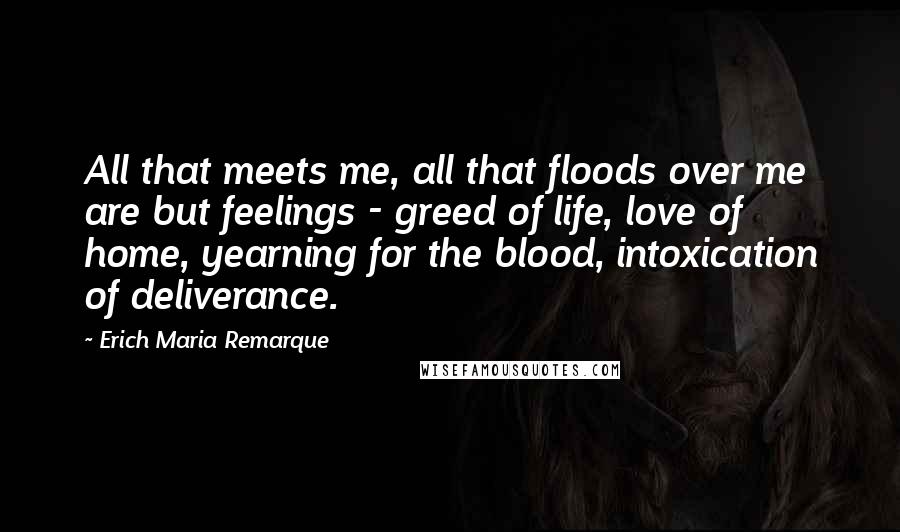 Erich Maria Remarque Quotes: All that meets me, all that floods over me are but feelings - greed of life, love of home, yearning for the blood, intoxication of deliverance.