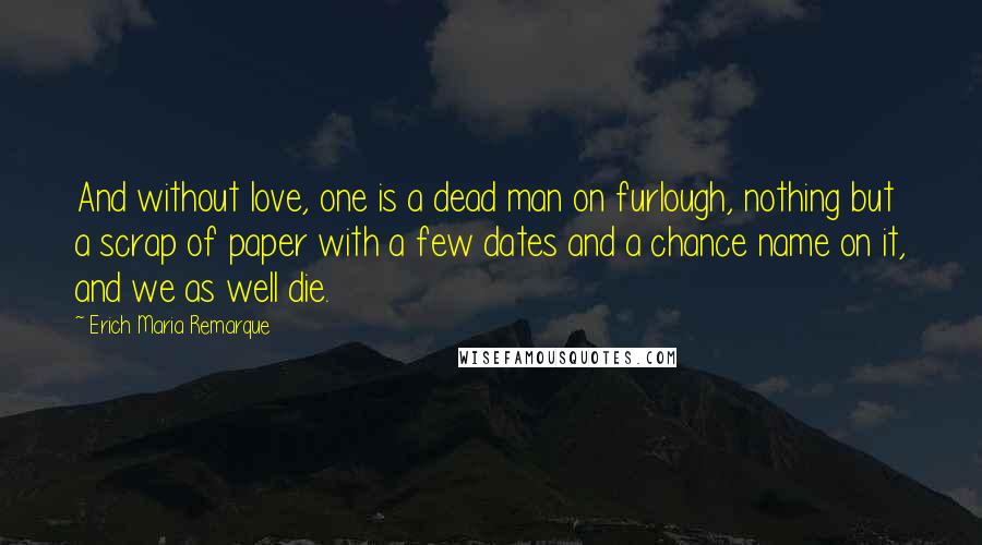 Erich Maria Remarque Quotes: And without love, one is a dead man on furlough, nothing but a scrap of paper with a few dates and a chance name on it, and we as well die.
