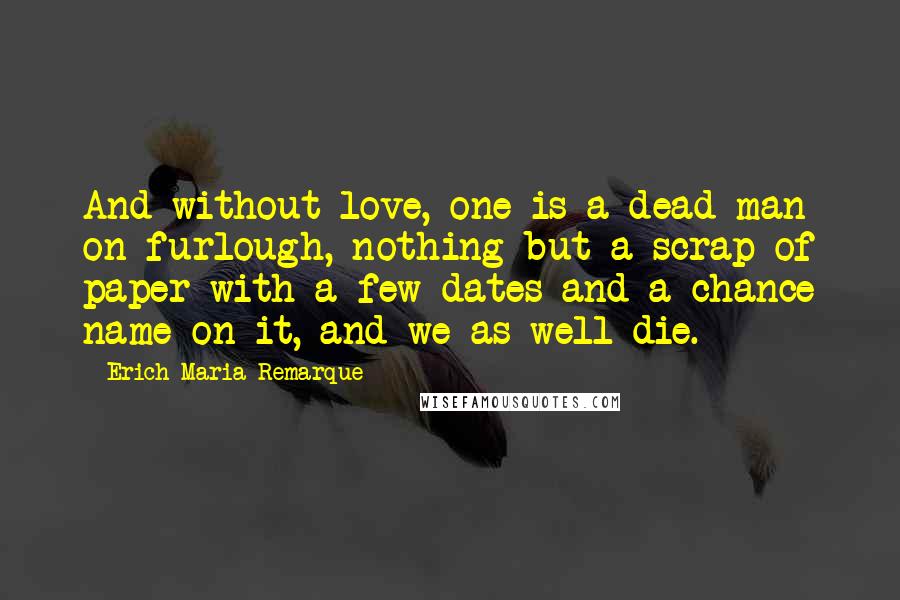 Erich Maria Remarque Quotes: And without love, one is a dead man on furlough, nothing but a scrap of paper with a few dates and a chance name on it, and we as well die.