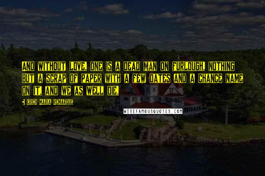 Erich Maria Remarque Quotes: And without love, one is a dead man on furlough, nothing but a scrap of paper with a few dates and a chance name on it, and we as well die.