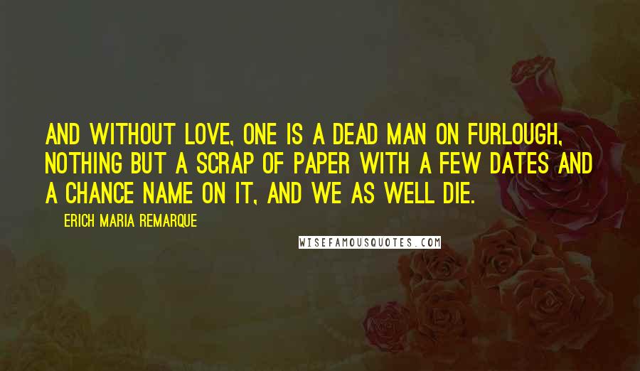 Erich Maria Remarque Quotes: And without love, one is a dead man on furlough, nothing but a scrap of paper with a few dates and a chance name on it, and we as well die.