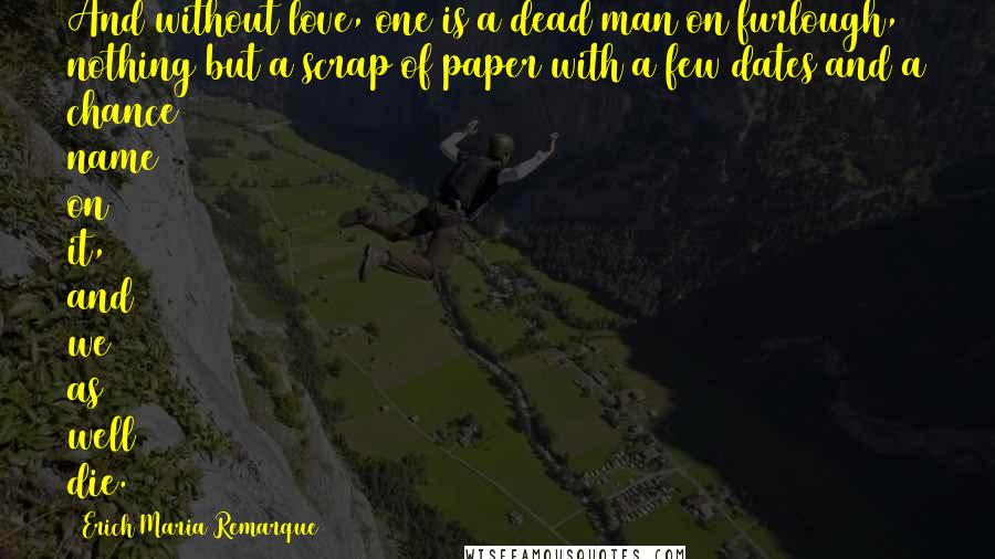 Erich Maria Remarque Quotes: And without love, one is a dead man on furlough, nothing but a scrap of paper with a few dates and a chance name on it, and we as well die.