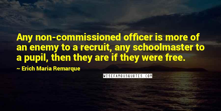 Erich Maria Remarque Quotes: Any non-commissioned officer is more of an enemy to a recruit, any schoolmaster to a pupil, then they are if they were free.