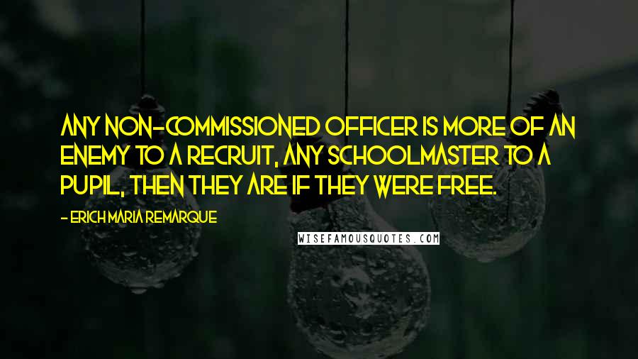 Erich Maria Remarque Quotes: Any non-commissioned officer is more of an enemy to a recruit, any schoolmaster to a pupil, then they are if they were free.
