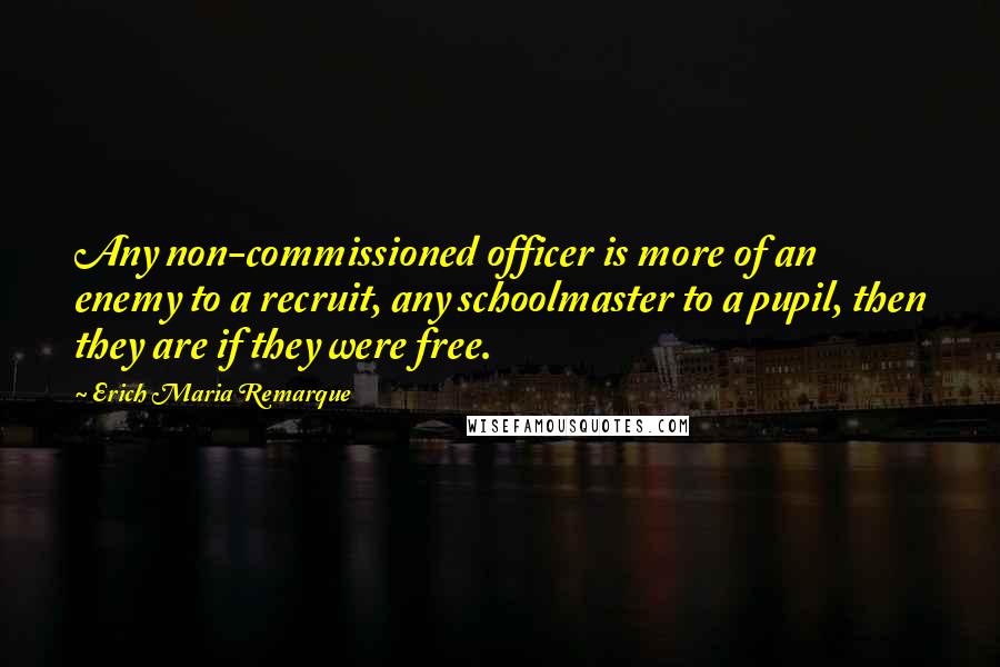 Erich Maria Remarque Quotes: Any non-commissioned officer is more of an enemy to a recruit, any schoolmaster to a pupil, then they are if they were free.