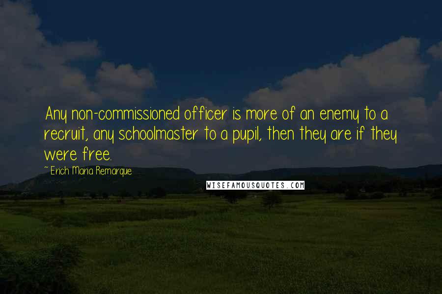 Erich Maria Remarque Quotes: Any non-commissioned officer is more of an enemy to a recruit, any schoolmaster to a pupil, then they are if they were free.