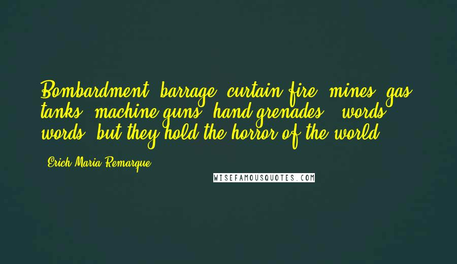 Erich Maria Remarque Quotes: Bombardment, barrage, curtain-fire, mines, gas, tanks, machine-guns, hand-grenades - words, words, but they hold the horror of the world.