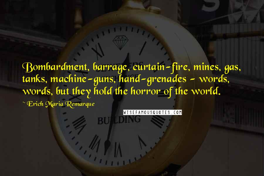 Erich Maria Remarque Quotes: Bombardment, barrage, curtain-fire, mines, gas, tanks, machine-guns, hand-grenades - words, words, but they hold the horror of the world.