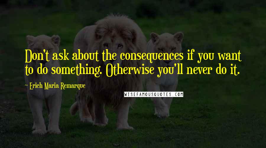 Erich Maria Remarque Quotes: Don't ask about the consequences if you want to do something. Otherwise you'll never do it.