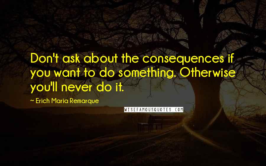 Erich Maria Remarque Quotes: Don't ask about the consequences if you want to do something. Otherwise you'll never do it.