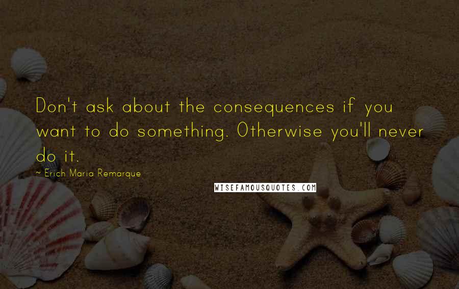 Erich Maria Remarque Quotes: Don't ask about the consequences if you want to do something. Otherwise you'll never do it.