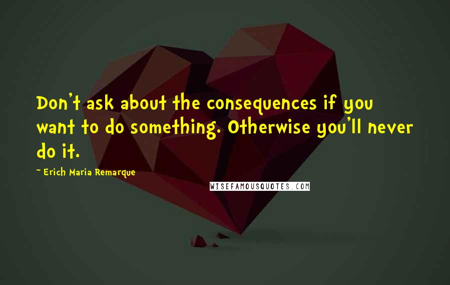 Erich Maria Remarque Quotes: Don't ask about the consequences if you want to do something. Otherwise you'll never do it.