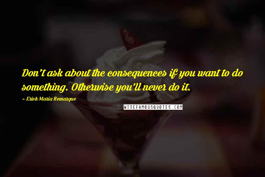 Erich Maria Remarque Quotes: Don't ask about the consequences if you want to do something. Otherwise you'll never do it.