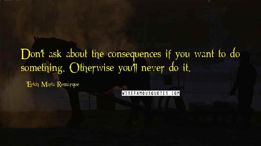 Erich Maria Remarque Quotes: Don't ask about the consequences if you want to do something. Otherwise you'll never do it.