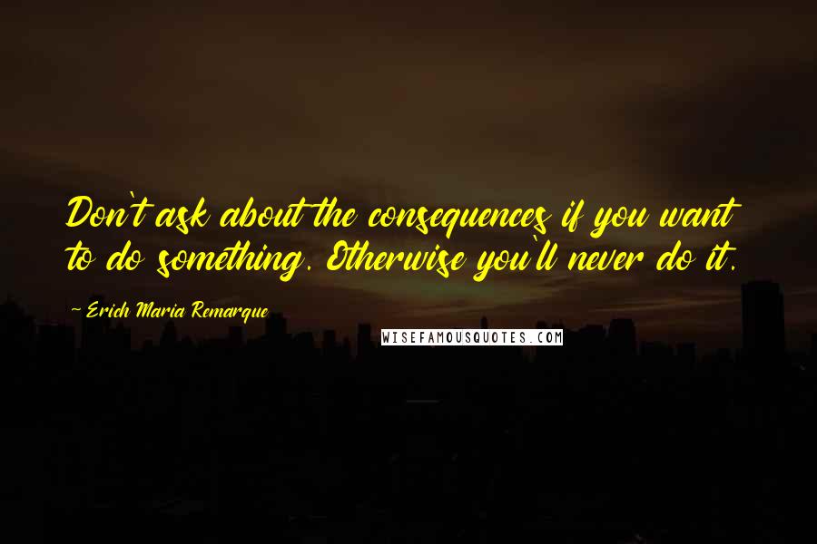 Erich Maria Remarque Quotes: Don't ask about the consequences if you want to do something. Otherwise you'll never do it.