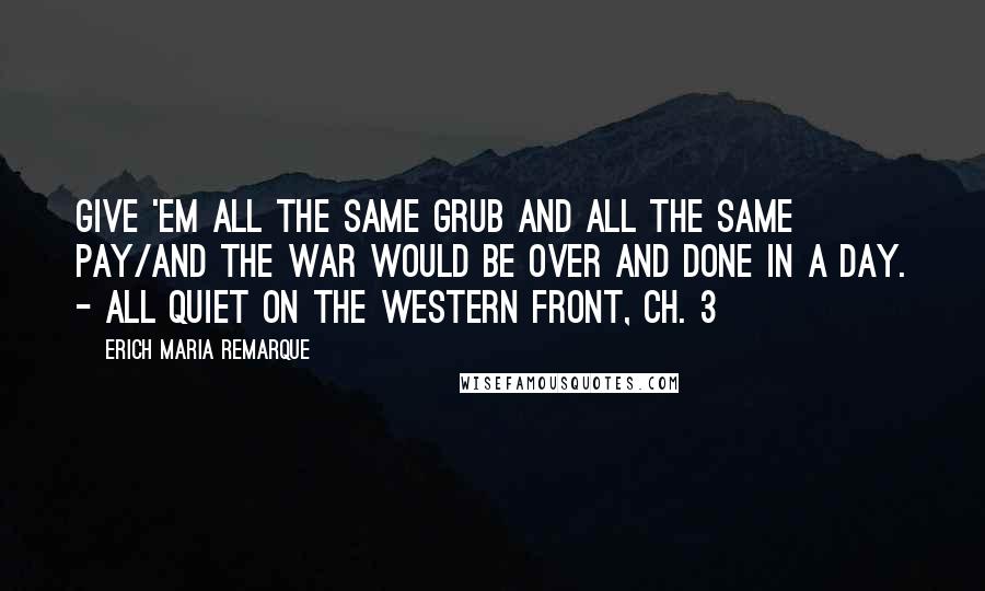 Erich Maria Remarque Quotes: Give 'em all the same grub and all the same pay/And the war would be over and done in a day. - All Quiet On The Western Front, Ch. 3