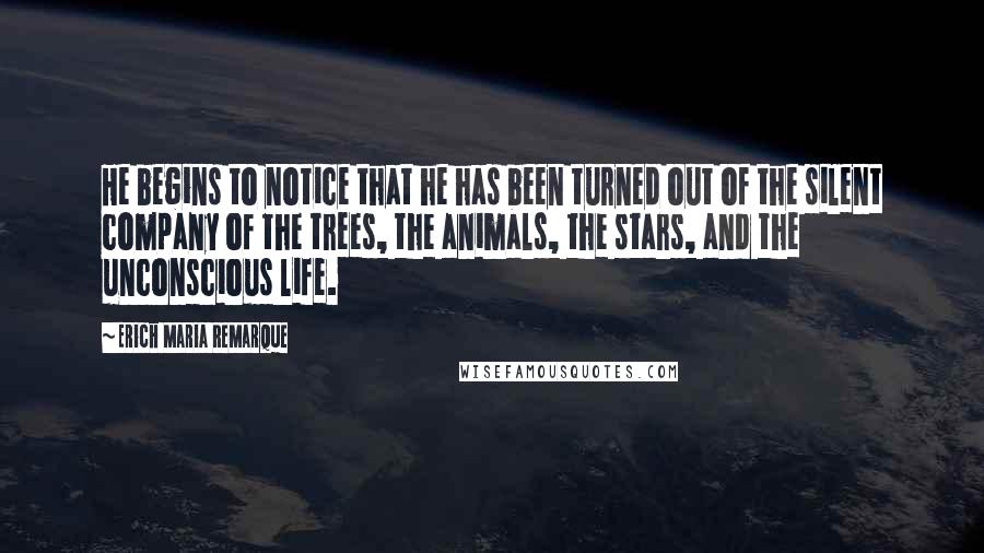 Erich Maria Remarque Quotes: He begins to notice that he has been turned out of the silent company of the trees, the animals, the stars, and the unconscious life.