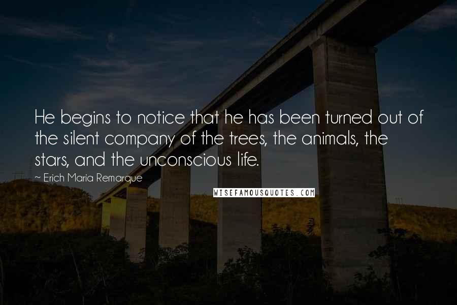 Erich Maria Remarque Quotes: He begins to notice that he has been turned out of the silent company of the trees, the animals, the stars, and the unconscious life.