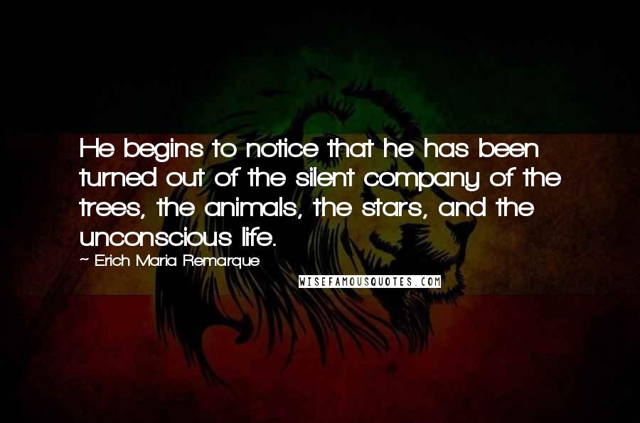 Erich Maria Remarque Quotes: He begins to notice that he has been turned out of the silent company of the trees, the animals, the stars, and the unconscious life.