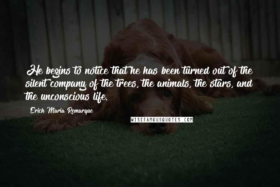 Erich Maria Remarque Quotes: He begins to notice that he has been turned out of the silent company of the trees, the animals, the stars, and the unconscious life.