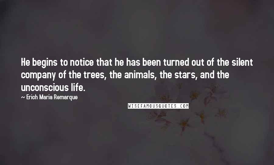 Erich Maria Remarque Quotes: He begins to notice that he has been turned out of the silent company of the trees, the animals, the stars, and the unconscious life.