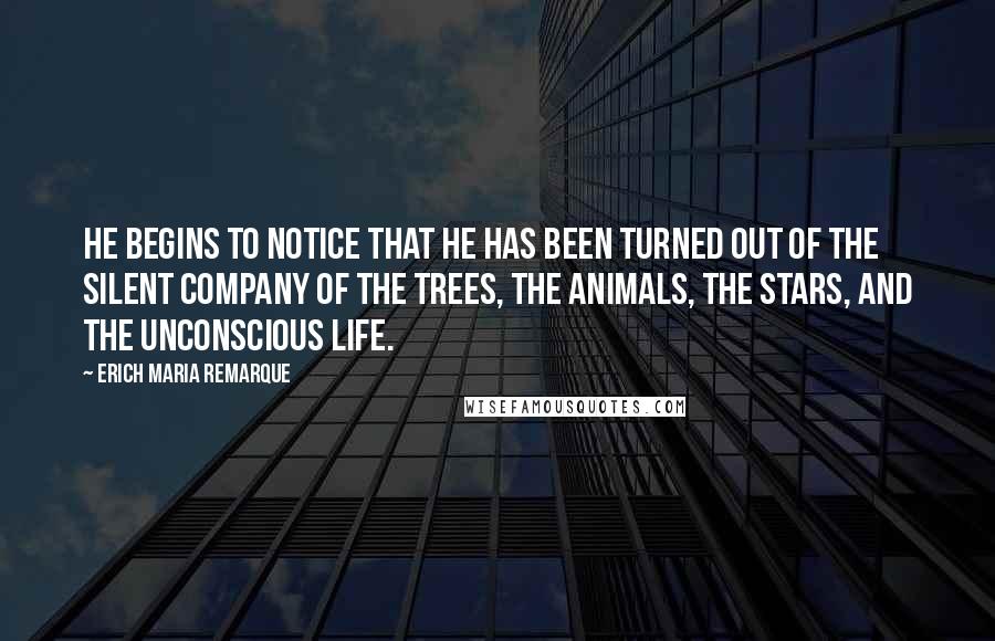 Erich Maria Remarque Quotes: He begins to notice that he has been turned out of the silent company of the trees, the animals, the stars, and the unconscious life.