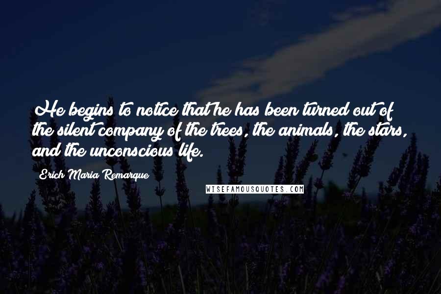 Erich Maria Remarque Quotes: He begins to notice that he has been turned out of the silent company of the trees, the animals, the stars, and the unconscious life.