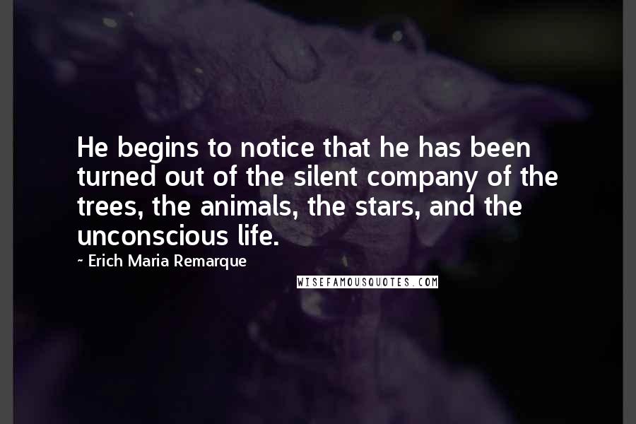 Erich Maria Remarque Quotes: He begins to notice that he has been turned out of the silent company of the trees, the animals, the stars, and the unconscious life.