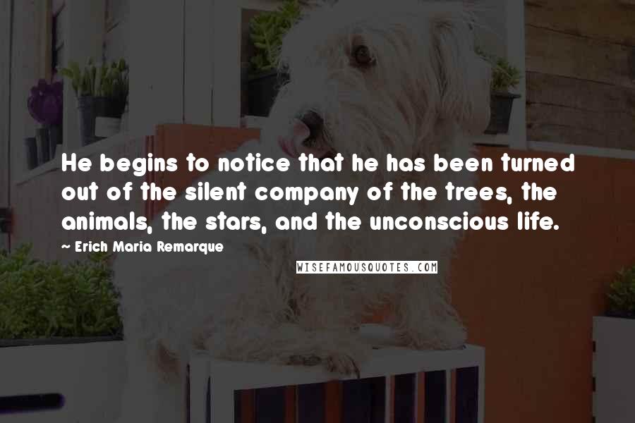 Erich Maria Remarque Quotes: He begins to notice that he has been turned out of the silent company of the trees, the animals, the stars, and the unconscious life.
