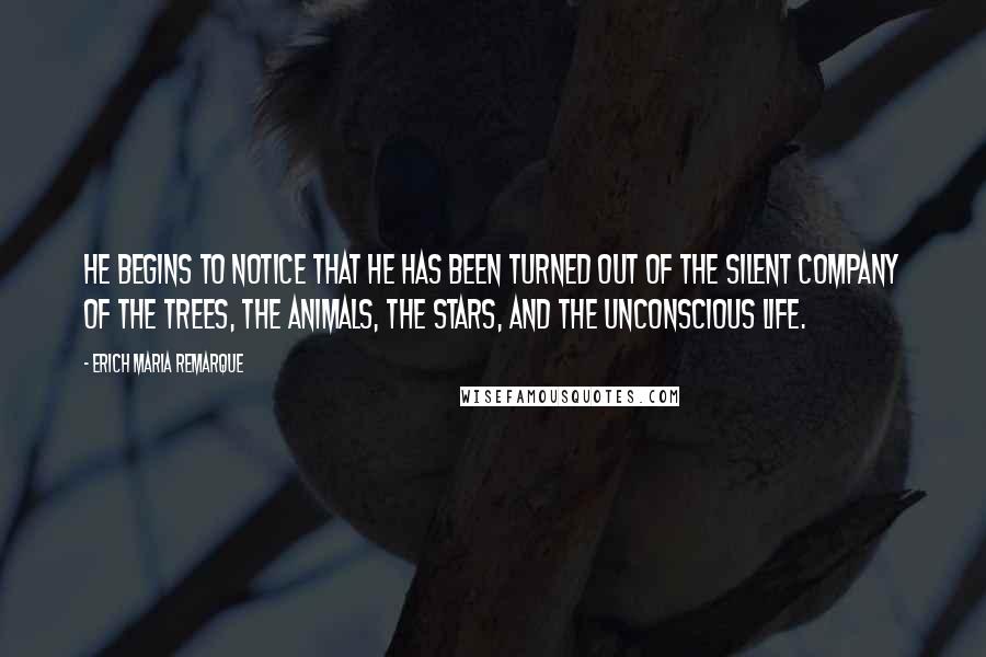 Erich Maria Remarque Quotes: He begins to notice that he has been turned out of the silent company of the trees, the animals, the stars, and the unconscious life.