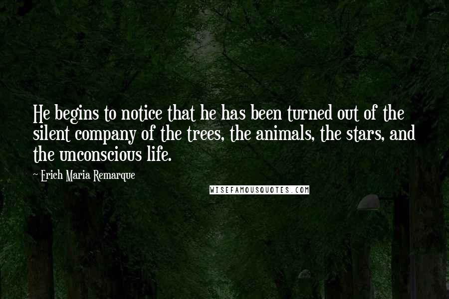 Erich Maria Remarque Quotes: He begins to notice that he has been turned out of the silent company of the trees, the animals, the stars, and the unconscious life.