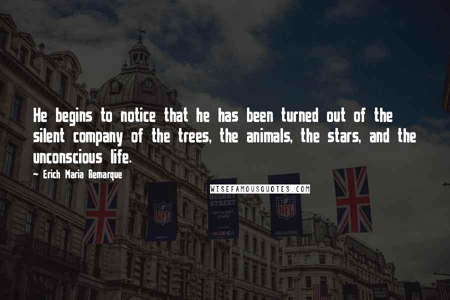 Erich Maria Remarque Quotes: He begins to notice that he has been turned out of the silent company of the trees, the animals, the stars, and the unconscious life.