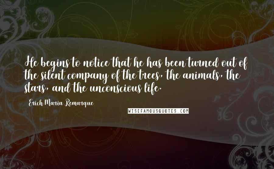 Erich Maria Remarque Quotes: He begins to notice that he has been turned out of the silent company of the trees, the animals, the stars, and the unconscious life.