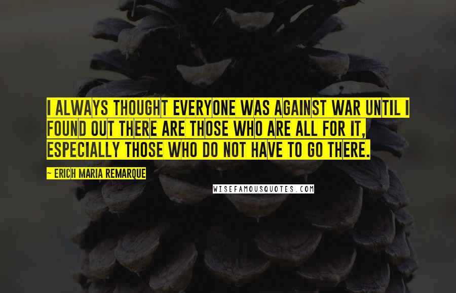 Erich Maria Remarque Quotes: I always thought everyone was against war until I found out there are those who are all for it, especially those who do not have to go there.