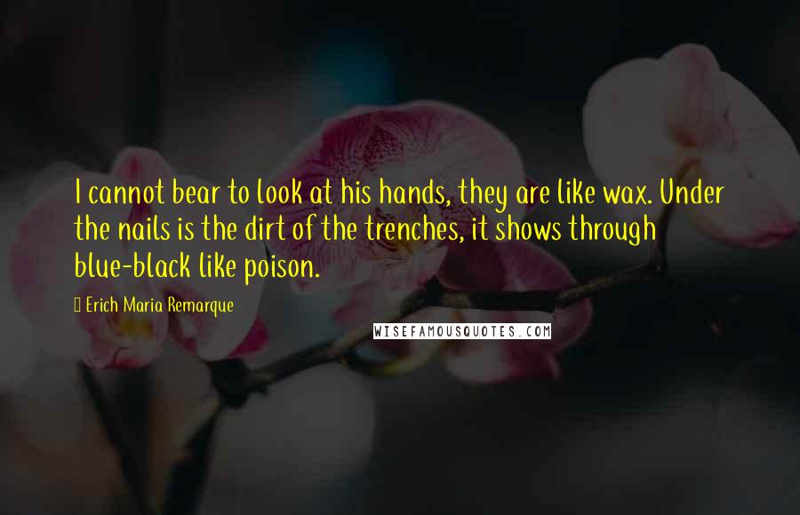 Erich Maria Remarque Quotes: I cannot bear to look at his hands, they are like wax. Under the nails is the dirt of the trenches, it shows through blue-black like poison.