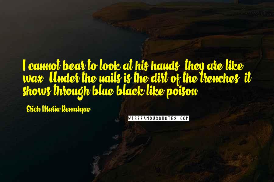 Erich Maria Remarque Quotes: I cannot bear to look at his hands, they are like wax. Under the nails is the dirt of the trenches, it shows through blue-black like poison.