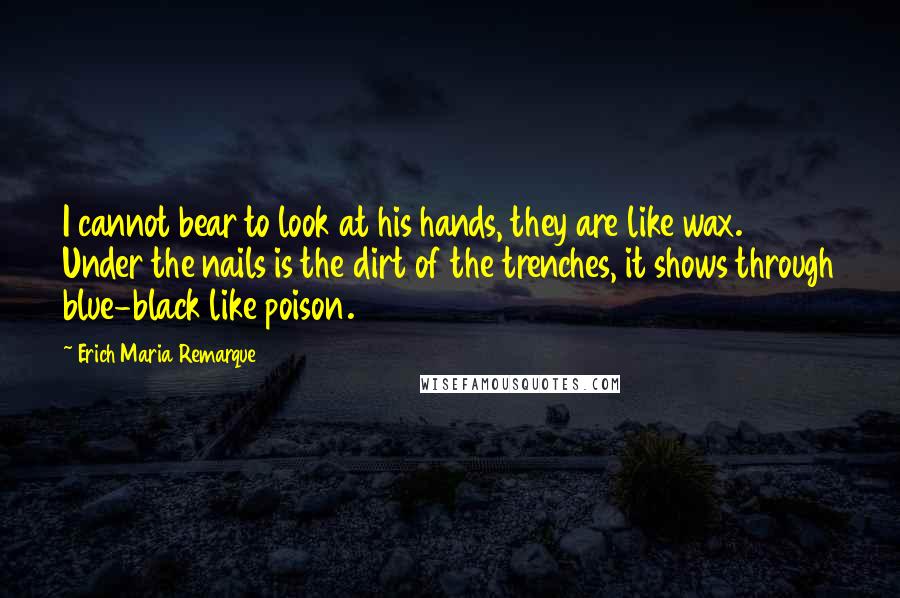 Erich Maria Remarque Quotes: I cannot bear to look at his hands, they are like wax. Under the nails is the dirt of the trenches, it shows through blue-black like poison.